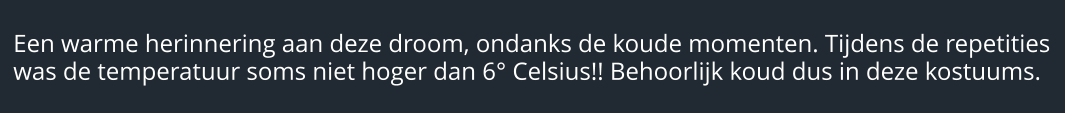 Een warme herinnering aan deze droom, ondanks de koude momenten. Tijdens de repetities was de temperatuur soms niet hoger dan 6° Celsius!! Behoorlijk koud dus in deze kostuums.